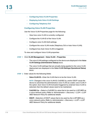 Page 243VLAN Management
Vo i c e  V L A N
218 Cisco Small Business 200, 300 and 500 Series Managed Switch Administration Guide (Internal Version) 
13
•Configuring Voice VLAN Properties
•Displaying Auto Voice VLAN Settings
•Configuring Telephony OUI
Configuring Voice VLAN Properties
Use the Voice VLAN Properties page for the following:
•View how voice VLAN is currently configured.
•Configure the VLAN ID of the Voice VLAN.
•Configure voice VLAN QoS settings.
•Configure the voice VLAN mode (Telephony OUI or Auto...