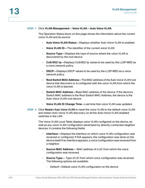 Page 245VLAN Management
Vo i c e  V L A N
220 Cisco Small Business 200, 300 and 500 Series Managed Switch Administration Guide (Internal Version) 
13
STEP 1Click VLAN Management > Voic e VL AN > Auto Voice VLAN.
The Operation Status block on this page shows the information about the current 
voice VLAN and its source:
•Auto Voice VLAN Status—Displays whether Auto Voice VLAN is enabled.
•Voic e VL AN ID—The identifier of the current voice VLAN
•Source Type—Displays the type of source where the voice VLAN is...
