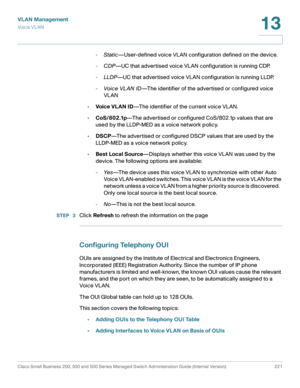 Page 246VLAN Management
Vo i c e  V L A N
Cisco Small Business 200, 300 and 500 Series Managed Switch Administration Guide (Internal Version)  221
13
 
-Static—User-defined voice VLAN configuration defined on the device.
-CDP—UC that advertised voice VLAN configuration is running CDP.
-LLDP—UC that advertised voice VLAN configuration is running LLDP.
-Voice VL AN ID—The identifier of the advertised or configured voice 
VLAN
•Voic e VL AN ID—The identifier of the current voice VLAN.
•CoS/802.1p—The advertised or...