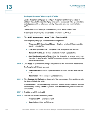 Page 247VLAN Management
Vo i c e  V L A N
222 Cisco Small Business 200, 300 and 500 Series Managed Switch Administration Guide (Internal Version) 
13
Adding OUIs to the Telephony OUI Table
Use the Telephony OUI page to configure Telephony OUI QoS properties. In 
addition, the Auto Membership Aging time can be configured. If the specified time 
period passes with no telephony activity, the port is removed from the Voice 
VLAN. 
Use the Telephony OUI page to view existing OUIs, and add new OUIs. 
To configure...