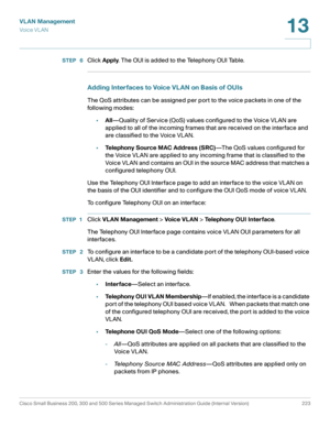 Page 248VLAN Management
Vo i c e  V L A N
Cisco Small Business 200, 300 and 500 Series Managed Switch Administration Guide (Internal Version)  223
13
 
STEP  6Click Apply. The OUI is added to the Telephony OUI Table.
Adding Interfaces to Voice VLAN on Basis of OUIs
The QoS attributes can be assigned per port to the voice packets in one of the 
following modes:
•All—Quality of Service (QoS) values configured to the Voice VLAN are 
applied to all of the incoming frames that are received on the interface and 
are...