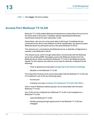 Page 249VLAN Management
Access Port Multicast TV VLAN
224 Cisco Small Business 200, 300 and 500 Series Managed Switch Administration Guide (Internal Version) 
13
STEP  4Click Apply. The OUI is added.
Access Port Multicast T V VLAN
Multicast TV VLANs enable Multicast transmissions to subscribers who are not on 
the same data VLAN (Layer 2-isolated), without replicating the Multicast 
transmission frames for each subscriber VLAN. 
Subscribers, who are not on the same data VLAN (Layer 2-isolated) and are 
connected...