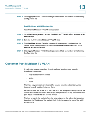 Page 252VLAN Management
Customer Port Multicast TV VL AN
Cisco Small Business 200, 300 and 500 Series Managed Switch Administration Guide (Internal Version)  227
13
 
STEP  3Click Apply. Multicast TV VLAN settings are modified, and written to the Running 
Configuration file.
Port Multicast VLAN Membership
To define the Multicast TV VLAN configuration:
STEP 1Click VLAN Management > Access Port Multicast TV VLAN > Port Multicast VLAN 
Membership.
STEP  2Select a VLAN from the Multicast TV VLAN field.
STEP  3The...