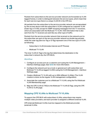 Page 253VLAN Management
Customer Port Multicast TV VL AN
228 Cisco Small Business 200, 300 and 500 Series Managed Switch Administration Guide (Internal Version) 
13
Packets from subscribers to the service provider network are forwarded as VLAN 
tagged frames, in order to distinguish between the service types, which mean that 
for each service type there is a unique VLAN ID in the CPE box.
All packets from the subscriber to the service provider network are encapsulated 
by the access device with the subscriber ’s...