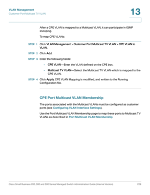 Page 254VLAN Management
Customer Port Multicast TV VL AN
Cisco Small Business 200, 300 and 500 Series Managed Switch Administration Guide (Internal Version)  229
13
 
After a CPE VLAN is mapped to a Multicast VLAN, it can participate in IGMP 
snooping.
To  m a p  C P E  V L A N s :
STEP 1Click VLAN Management > Customer Port Multicast TV VLAN > CPE VLAN to 
VLAN.
STEP  2Click Add.
STEP  3Enter the following fields:
•CPE VLAN—Enter the VLAN defined on the CPE box.
•Multicast TV VLAN—Select the Multicast TV VLAN...