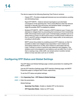 Page 257Spanning Tree
Configuring STP Status and Global Settings
232 Cisco Small Business 200, 300 and 500 Series Managed Switch Administration Guide (Internal Version) 
14
The device supports the following Spanning Tree Protocol versions:
•Classic STP – Provides a single path between any two end stations, avoiding 
and eliminating loops.
•Rapid STP (RSTP) – Detects network topologies to provide faster 
convergence of the spanning tree. This is most effective when the network 
topology is naturally...