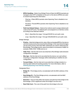 Page 258Spanning Tree
Configuring STP Status and Global Settings
Cisco Small Business 200, 300 and 500 Series Managed Switch Administration Guide (Internal Version)  233
14
 
•BPDU Handling—Select how Bridge Protocol Data Unit (BPDU) packets are 
managed when STP is disabled on the port or the device. BPDUs are used 
to transmit spanning tree information. 
-Filtering—Filters BPDU packets when Spanning Tree is disabled on an 
interface.
-Flooding—Floods BPDU packets when Spanning Tree is disabled on an...