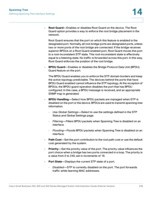 Page 260Spanning Tree
Defining Spanning Tree Interface Settings
Cisco Small Business 200, 300 and 500 Series Managed Switch Administration Guide (Internal Version)  235
14
 
•Root Guard—Enables or disables Root Guard on the device. The Root 
Guard option provides a way to enforce the root bridge placement in the 
network. 
Root Guard ensures that the port on which this feature is enabled is the 
designated port. Normally, all root bridge ports are designated ports, unless 
two or more ports of the root bridge...