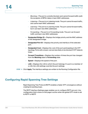 Page 261Spanning Tree
Configuring Rapid Spanning Tree Settings
236 Cisco Small Business 200, 300 and 500 Series Managed Switch Administration Guide (Internal Version) 
14
-Blocking—The port is currently blocked, and cannot forward traffic (with 
the exception of BPDU data) or learn MAC addresses.
-Listening—The port is in Listening mode. The port cannot forward traffic, 
and cannot learn MAC addresses.
-Learning—The port is in Learning mode. The port cannot forward traffic, 
but it can learn new MAC addresses....
