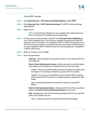 Page 262Spanning Tree
Configuring Rapid Spanning Tree Settings
Cisco Small Business 200, 300 and 500 Series Managed Switch Administration Guide (Internal Version)  237
14
 
To enter RSTP settings:
STEP 1Click Spanning Tree > STP Status and Global Settings. Enable RSTP.
STEP  2Click Spanning Tree > RSTP Interface Settings. The RSTP Interface Settings 
page appears:
STEP  3Select a port.
NOTEActivate Protocol Migration is only available after selecting the port 
that is connected to the bridge partner being...