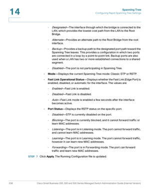 Page 263Spanning Tree
Configuring Rapid Spanning Tree Settings
238 Cisco Small Business 200, 300 and 500 Series Managed Switch Administration Guide (Internal Version) 
14
-Designated—The interface through which the bridge is connected to the 
LAN, which provides the lowest cost path from the LAN to the Root 
Bridge.
-
Alternate—Provides an alternate path to the Root Bridge from the root 
interface. 
-
Backup—Provides a backup path to the designated port path toward the 
Spanning Tree leaves. This provides a...