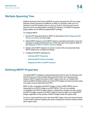 Page 264Spanning Tree
Multiple Spanning Tree
Cisco Small Business 200, 300 and 500 Series Managed Switch Administration Guide (Internal Version)  239
14
 
Multiple Spanning Tree
Multiple Spanning Tree Protocol (MSTP) is used to separate the STP port state 
between various domains (on different VLANs). For example, while port A is 
blocked in one STP instance due to a loop on VLAN A, the same port can be 
placed in the Forwarding State in another STP instance. The MSTP Properties 
page enables you to define the...