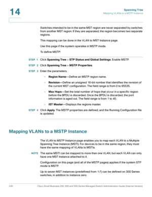 Page 265Spanning Tree
Mapping VL ANs to a MSTP Instance
240 Cisco Small Business 200, 300 and 500 Series Managed Switch Administration Guide (Internal Version) 
14
Switches intended to be in the same MST region are never separated by switches 
from another MST region. If they are separated, the region becomes two separate 
regions.
This mapping can be done in the VLAN to MST Instance page.
Use this page if the system operates in MSTP mode.
To  d e f i n e  M S T P :
STEP 1Click Spanning Tree > STP Status and...