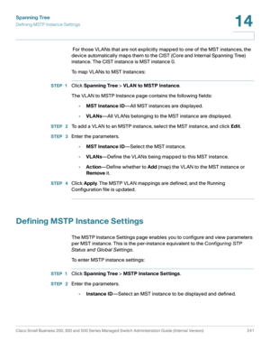 Page 266Spanning Tree
Defining MSTP Instance Settings
Cisco Small Business 200, 300 and 500 Series Managed Switch Administration Guide (Internal Version)  241
14
 
 For those VLANs that are not explicitly mapped to one of the MST instances, the 
device automatically maps them to the CIST (Core and Internal Spanning Tree) 
instance. The CIST instance is MST instance 0.
To map VLANs to MST Instances: 
STEP 1Click Spanning Tree > VLAN to MSTP Instance.
The VLAN to MSTP Instance page contains the following fields:...