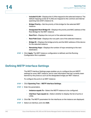 Page 267Spanning Tree
Defining MSTP Interface Settings
242 Cisco Small Business 200, 300 and 500 Series Managed Switch Administration Guide (Internal Version) 
14
•Included VLAN—Displays the VLANs mapped to the selected instance. The 
default mapping is that all VLANs are mapped to the common and internal 
spanning tree (CIST) instance 0).
•Bridge Priority—Set the priority of this bridge for the selected MST 
instance.
•Designated Root Bridge ID—Displays the priority and MAC address of the 
Root Bridge for the...