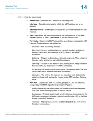Page 268Spanning Tree
Defining MSTP Interface Settings
Cisco Small Business 200, 300 and 500 Series Managed Switch Administration Guide (Internal Version)  243
14
 
STEP  5Enter the parameters.
•Instance ID—Select the MST instance to be configured.
•Interface—Select the interface for which the MSTI settings are to be 
defined.
•Interface Priority—Set the port priority for the specified interface and MST 
instance.
•Path Cost—Enter the port contribution to the root path cost in the User 
Defined textbox or select...