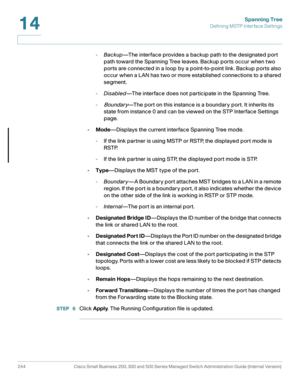 Page 269Spanning Tree
Defining MSTP Interface Settings
244 Cisco Small Business 200, 300 and 500 Series Managed Switch Administration Guide (Internal Version) 
14
-Backup—The interface provides a backup path to the designated port 
path toward the Spanning Tree leaves. Backup ports occur when two 
ports are connected in a loop by a point-to-point link. Backup ports also 
occur when a LAN has two or more established connections to a shared 
segment.
-Disabled—The interface does not participate in the Spanning...