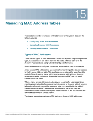 Page 27115
Cisco Small Business 200, 300 and 500 Series Managed Switch Administration Guide (Internal Version)  246
 
Managing MAC Address Tables
This section describe how to add MAC addresses to the system. It covers the 
following topics:
•Configuring Static MAC Addresses
•Managing Dynamic MAC Addresses
•Defining Reserved MAC Addresses
Types of MAC Addresses
There are two types of MAC addresses—static and dynamic. Depending on their 
type, MAC addresses are either stored in the Static Address table or in the...