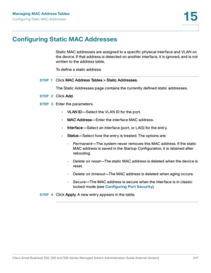 Page 272Managing MAC Address Tables
Configuring Static MAC Addresses
Cisco Small Business 200, 300 and 500 Series Managed Switch Administration Guide (Internal Version)  247
15
 
Configuring Static MAC Addresses
Static MAC addresses are assigned to a specific physical interface and VLAN on 
the device. If that address is detected on another interface, it is ignored, and is not 
written to the address table.
To define a static address:
STEP 1Click MAC Address Tables > Static Addresses.
The Static Addresses page...