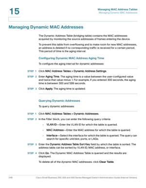 Page 273Managing MAC Address Tables
Managing Dynamic MAC Addresses
248 Cisco Small Business 200, 300 and 500 Series Managed Switch Administration Guide (Internal Version) 
15
Managing Dynamic MAC Addresses
The Dynamic Address Table (bridging table) contains the MAC addresses 
acquired by monitoring the source addresses of frames entering the device.
To prevent this table from overflowing and to make room for new MAC addresses, 
an address is deleted if no corresponding traffic is received for a certain period....