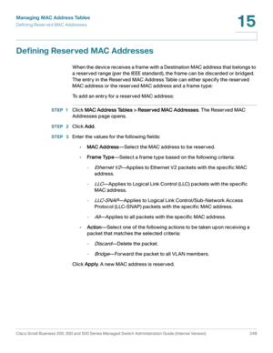 Page 274Managing MAC Address Tables
Defining Reserved MAC Addresses
Cisco Small Business 200, 300 and 500 Series Managed Switch Administration Guide (Internal Version)  249
15
 
Defining Reserved MAC Addresses
When the device receives a frame with a Destination MAC address that belongs to 
a reserved range (per the IEEE standard), the frame can be discarded or bridged. 
The entry in the Reserved MAC Address Table can either specify the reserved 
MAC address or the reserved MAC address and a frame type:
To add an...