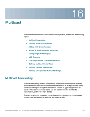 Page 27516
Cisco Small Business 200, 300 and 500 Series Managed Switch Administration Guide (Internal Version)  250
 
Multicast
This section describes the Multicast Forwarding feature, and covers the following 
topics:
•Multicast Forwarding
•Defining Multicast Properties
•Adding MAC Group Address
•Adding IP Multicast Group Addresses
•Configuring IGMP Snooping
•MLD Snooping
•Querying IGMP/MLD IP Multicast Group
•Defining Multicast Router Ports
•Defining Forward All Multicast
•Defining Unregistered Multicast...