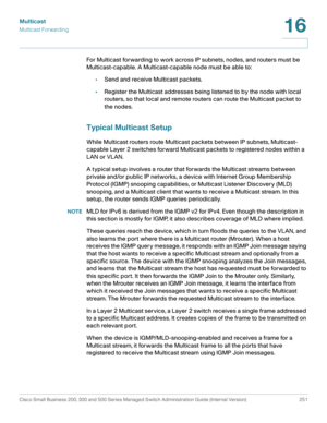 Page 276Multicast
Multicast Forwarding
Cisco Small Business 200, 300 and 500 Series Managed Switch Administration Guide (Internal Version)  251
16
 
For Multicast forwarding to work across IP subnets, nodes, and routers must be 
Multicast-capable. A Multicast-capable node must be able to:
•Send and receive Multicast packets.
•Register the Multicast addresses being listened to by the node with local 
routers, so that local and remote routers can route the Multicast packet to 
the nodes.
Typical Multicast Setup...