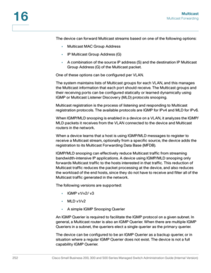 Page 277Multicast
Multicast Forwarding
252 Cisco Small Business 200, 300 and 500 Series Managed Switch Administration Guide (Internal Version) 
16
The device can forward Multicast streams based on one of the following options: 
•Multicast MAC Group Address
•IP Multicast Group Address (G) 
•A combination of the source IP address (S) and the destination IP Multicast 
Group Address (G) of the Multicast packet. 
One of these options can be configured per VLAN. 
The system maintains lists of Multicast groups for each...