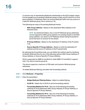 Page 279Multicast
Defining Multicast Properties
254 Cisco Small Business 200, 300 and 500 Series Managed Switch Administration Guide (Internal Version) 
16
A common way of representing Multicast membership is the (S,G) notation where 
S is the (single) source sending a Multicast stream of data, and G is the IPv4 or IPv6 
group address. If a Multicast client can receive Multicast traffic from any source of 
a specific Multicast group, this is saved as (*,G).
The following are ways of forwarding Multicast frames:...