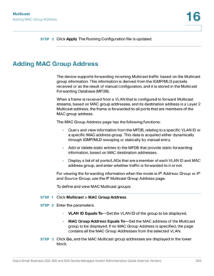 Page 280Multicast
Adding MAC Group Address
Cisco Small Business 200, 300 and 500 Series Managed Switch Administration Guide (Internal Version)  255
16
 
STEP  3Click Apply. The Running Configuration file is updated.
Adding MAC Group Address
The device supports forwarding incoming Multicast traffic based on the Multicast 
group information. This information is derived from the IGMP/MLD packets 
received or as the result of manual configuration, and it is stored in the Multicast 
For warding Database (MFDB) .
When...