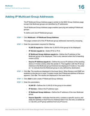 Page 282Multicast
Adding IP Multicast Group Addresses
Cisco Small Business 200, 300 and 500 Series Managed Switch Administration Guide (Internal Version)  257
16
 
Adding IP Multicast Group Addresses
The IP Multicast Group Address page is similar to the MAC Group Address page 
except that Multicast groups are identified by IP addresses. 
The IP Multicast Group Address page enables querying and adding IP Multicast 
groups.
To define and view IP Multicast groups:
STEP 1Click Multicast > IP Multicast Group...