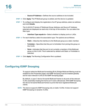 Page 283Multicast
Configuring IGMP Snooping
258 Cisco Small Business 200, 300 and 500 Series Managed Switch Administration Guide (Internal Version) 
16
•Source IP Address—Defines the source address to be included.
STEP  6Click Apply. The IP Multicast group is added, and the device is updated.
STEP  7To configure and display the registration of an IP group address, select an address 
and click Details.
The VLAN ID, IP Version, IP Multicast Group Address, and Source IP Address 
selected are displayed as read-only...