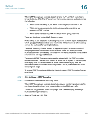 Page 284Multicast
Configuring IGMP Snooping
Cisco Small Business 200, 300 and 500 Series Managed Switch Administration Guide (Internal Version)  259
16
 
When IGMP Snooping is enabled globally or on a VLAN, all IGMP packets are 
forwarded to the CPU. The CPU analyzes the incoming packets, and determines 
the following: 
•Which ports are asking to join which Multicast groups on what VLAN.
•Which ports are connected to Multicast routers (Mrouters) that are 
generating IGMP queries.
•Which ports are receiving PIM,...
