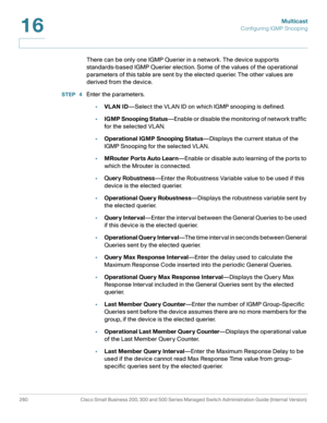 Page 285Multicast
Configuring IGMP Snooping
260 Cisco Small Business 200, 300 and 500 Series Managed Switch Administration Guide (Internal Version) 
16
There can be only one IGMP Querier in a network. The device supports 
standards-based IGMP Querier election. Some of the values of the operational 
parameters of this table are sent by the elected querier. The other values are 
derived from the device.
STEP  4Enter the parameters.
•VLAN ID—Select the VLAN ID on which IGMP snooping is defined.
•IGMP Snooping...