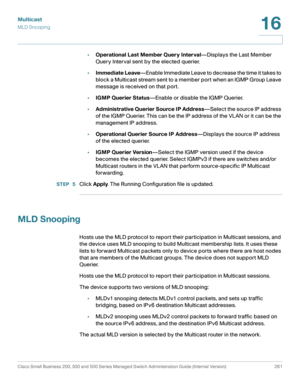Page 286Multicast
MLD Snooping
Cisco Small Business 200, 300 and 500 Series Managed Switch Administration Guide (Internal Version)  261
16
 
•Operational Last Member Query Interval—Displays the Last Member 
Query Interval sent by the elected querier.
•Immediate Leave—Enable Immediate Leave to decrease the time it takes to 
block a Multicast stream sent to a member port when an IGMP Group Leave 
message is received on that port. 
•IGMP Querier Status—Enable or disable the IGMP Querier.
•Administrative Querier...
