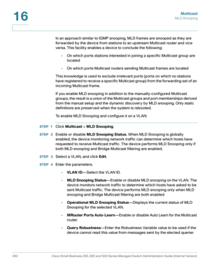 Page 287Multicast
MLD Snooping
262 Cisco Small Business 200, 300 and 500 Series Managed Switch Administration Guide (Internal Version) 
16
In an approach similar to IGMP snooping, MLD frames are snooped as they are 
forwarded by the device from stations to an upstream Multicast router and vice 
versa. This facility enables a device to conclude the following:
•On which ports stations interested in joining a specific Multicast group are 
located
•On which ports Multicast routers sending Multicast frames are...
