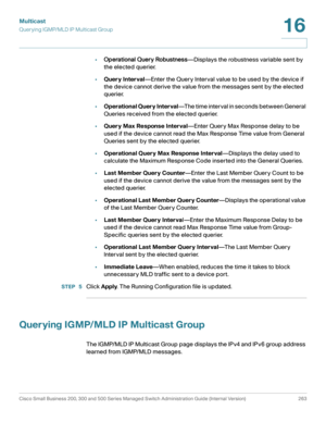 Page 288Multicast
Querying IGMP/MLD IP Multicast Group
Cisco Small Business 200, 300 and 500 Series Managed Switch Administration Guide (Internal Version)  263
16
 
•Operational Query Robustness—Displays the robustness variable sent by 
the elected querier.
•Query Interval—Enter the Query Interval value to be used by the device if 
the device cannot derive the value from the messages sent by the elected 
querier. 
•Operational Query Interval—The time interval in seconds between General 
Queries received from the...