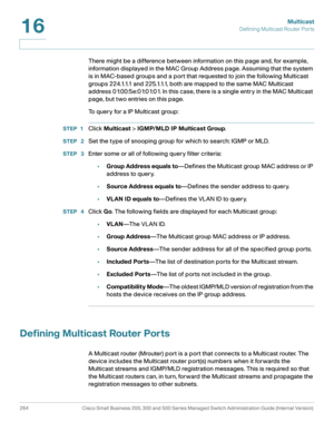 Page 289Multicast
Defining Multicast Router Ports
264 Cisco Small Business 200, 300 and 500 Series Managed Switch Administration Guide (Internal Version) 
16
There might be a difference between information on this page and, for example, 
information displayed in the MAC Group Address page
. Assuming that the system 
is in MAC-based groups and a port that requested to join the following Multicast 
groups 224.1.1.1 and 225.1.1.1, both are mapped to the same MAC Multicast 
address 01:00:5e:01:01:01. In this case,...