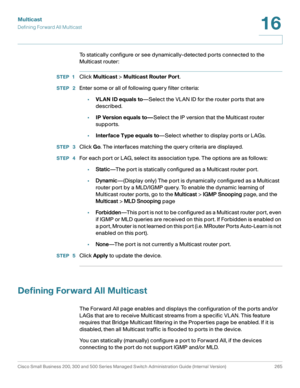 Page 290Multicast
Defining Forward All Multicast
Cisco Small Business 200, 300 and 500 Series Managed Switch Administration Guide (Internal Version)  265
16
 
To statically configure or see dynamically-detected ports connected to the 
Multicast router:
STEP 1Click Multicast > Multicast Router Port.
STEP  2Enter some or all of following query filter criteria:
•VLAN ID equals to—Select the VLAN ID for the router ports that are 
described.
•IP Version equals to—Select the IP version that the Multicast router...