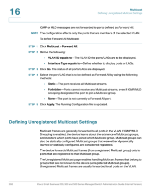 Page 291Multicast
Defining Unregistered Multicast Settings
266 Cisco Small Business 200, 300 and 500 Series Managed Switch Administration Guide (Internal Version) 
16
IGMP or MLD messages are not forwarded to ports defined as For ward All.
NOTEThe configuration affects only the ports that are members of the selected VLAN.
To define Forward All Multicast:
STEP 1Click Multicast > Forward All.
STEP  2Define the following:
•VLAN ID equals to—The VLAN ID the ports/LAGs are to be displayed.
•Interface Type equals...