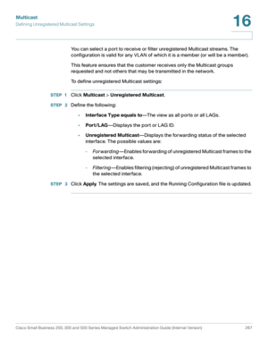 Page 292Multicast
Defining Unregistered Multicast Settings
Cisco Small Business 200, 300 and 500 Series Managed Switch Administration Guide (Internal Version)  267
16
 
You can select a port to receive or filter unregistered Multicast streams. The 
configuration is valid for any VLAN of which it is a member (or will be a member).
This feature ensures that the customer receives only the Multicast groups 
requested and not others that may be transmitted in the network. 
To define unregistered Multicast settings:...