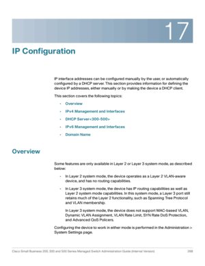 Page 29417
Cisco Small Business 200, 300 and 500 Series Managed Switch Administration Guide (Internal Version)  268
 
IP Configuration
IP interface addresses can be configured manually by the user, or automatically 
configured by a DHCP server. This section provides information for defining the 
device IP addresses, either manually or by making the device a DHCP client.
This section covers the following topics:
•Overview
•IPv4 Management and Interfaces
•DHCP Server
•IPv6 Management and Interfaces
•Domain Name...