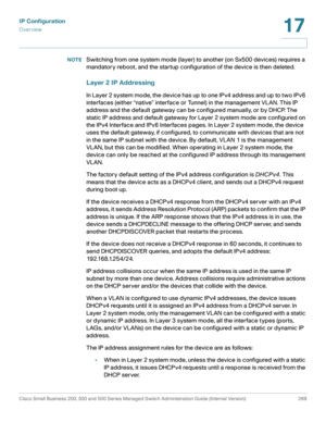 Page 295IP Configuration
Overview
Cisco Small Business 200, 300 and 500 Series Managed Switch Administration Guide (Internal Version)  269
17
 
NOTESwitching from one system mode (layer) to another (on Sx500 devices) requires a 
mandatory reboot, and the startup configuration of the device is then deleted. 
Layer 2 IP Addressing
In Layer 2 system mode, the device has up to one IPv4 address and up to two IPv6 
interfaces (either “native” interface or Tunnel) in the management VLAN. This IP 
address and the...