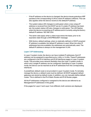 Page 296IP Configuration
Overview
270 Cisco Small Business 200, 300 and 500 Series Managed Switch Administration Guide (Internal Version) 
17
•If the IP address on the device is changed, the device issues gratuitous ARP 
packets to the corresponding VLAN to check IP address collisions. This rule 
also applies when the device reverts to the default IP address.
•The system status LED changes to solid green when a new unique IP 
address is received from the DHCP server. If a static IP address has been 
set, the...