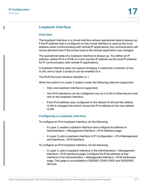 Page 297IP Configuration
Overview
Cisco Small Business 200, 300 and 500 Series Managed Switch Administration Guide (Internal Version)  271
17
 
Loopback Interface
Overview
The loopback interface is a virtual interface whose operational state is always up. 
If the IP address that is configured on this virtual interface is used as the local 
address when communicating with remote IP applications, the communication will 
not be aborted even if the actual route to the remote application was changed.
The operational...