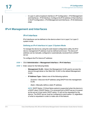 Page 298IP Configuration
IPv4 Management and Interfaces
272 Cisco Small Business 200, 300 and 500 Series Managed Switch Administration Guide (Internal Version) 
17
•In Layer 3, add a loopback interface in IP Configuration > IPv6 Management 
and Interfaces > IPv6 Interface. Configure the IPv6 address of that interface 
in the IP Configuration > IPv6 Management and Interfaces > IPv6 Addresses 
page. 
IPv4 Management and Interfaces
IPv4 Interface
IPv4 interfaces can be defined on the device when it is in Layer 2 or...