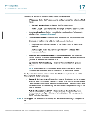 Page 299IP Configuration
IPv4 Management and Interfaces
Cisco Small Business 200, 300 and 500 Series Managed Switch Administration Guide (Internal Version)  273
17
 
To configure a static IP address, configure the following fields.
•IP Address—Enter the IP address, and configure one of the following Mask 
fields:
-Network Mask—Select and enter the IP address mask.
-Prefix Length—Select and enter the length of the IPv4 address prefix.
•Loopback Interface—Select to enable the configuration of a loopback 
interface...