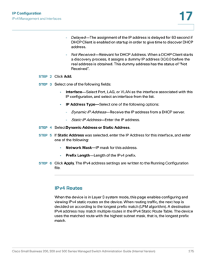 Page 301IP Configuration
IPv4 Management and Interfaces
Cisco Small Business 200, 300 and 500 Series Managed Switch Administration Guide (Internal Version)  275
17
 
-Delayed—The assignment of the IP address is delayed for 60 second if 
DHCP Client is enabled on startup in order to give time to discover DHCP 
address.
-Not Received—Relevant for DHCP Address. When a DCHP Client starts 
a discovery process, it assigns a dummy IP address 0.0.0.0 before the 
real address is obtained. This dummy address has the...