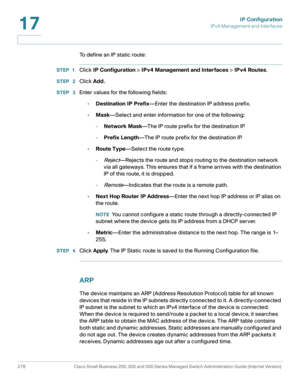 Page 302IP Configuration
IPv4 Management and Interfaces
276 Cisco Small Business 200, 300 and 500 Series Managed Switch Administration Guide (Internal Version) 
17
To define an IP static route:
STEP 1Click IP Configuration > IPv4 Management and Interfaces > IPv4 Routes.
STEP  2Click Add.
STEP  3Enter values for the following fields:
•Destination IP Prefix—Enter the destination IP address prefix.
•Mask—Select and enter information for one of the following:
-Network Mask—The IP route prefix for the destination...