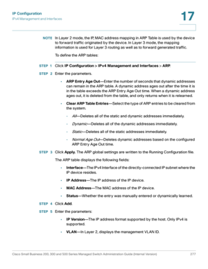 Page 303IP Configuration
IPv4 Management and Interfaces
Cisco Small Business 200, 300 and 500 Series Managed Switch Administration Guide (Internal Version)  277
17
 
NOTEIn Layer 2 mode, the IP, MAC address mapping in ARP Table is used by the device 
to forward traffic originated by the device. In Layer 3 mode, the mapping 
information is used for Layer 3 routing as well as to forward generated traffic. 
To define the ARP tables:
STEP 1Click IP Configuration > IPv4 Management and Interfaces > ARP.
STEP  2Enter...